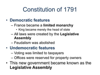 Constitution of 1791
• Democratic features
– France became a limited monarchy
• King became merely the head of state
– All laws were created by the Legislative
Assembly
– Feudalism was abolished
• Undemocratic features
– Voting was limited to taxpayers
– Offices were reserved for property owners
• This new government became known as the
Legislative Assembly
 