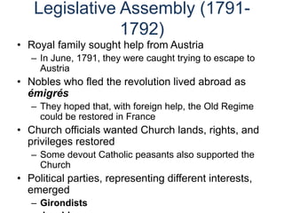 Legislative Assembly (1791-
1792)
• Royal family sought help from Austria
– In June, 1791, they were caught trying to escape to
Austria
• Nobles who fled the revolution lived abroad as
émigrés
– They hoped that, with foreign help, the Old Regime
could be restored in France
• Church officials wanted Church lands, rights, and
privileges restored
– Some devout Catholic peasants also supported the
Church
• Political parties, representing different interests,
emerged
– Girondists
 