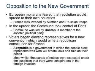Opposition to the New Government
• European monarchs feared that revolution would
spread to their own countries
– France was invaded by Austrian and Prussian troops
• In the uproar, the Commune took control of Paris
– Commune was led by Danton, a member of the
Jacobin political party
• Voters began electing representatives for a new
convention which would write a republican
constitution for France
– A republic is a government in which the people elect
representatives who will create laws and rule on their
behalf
– Meanwhile, thousands of nobles were executed under
the suspicion that they were conspirators in the
foreign invasion
 