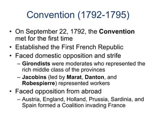 Convention (1792-1795)
• On September 22, 1792, the Convention
met for the first time
• Established the First French Republic
• Faced domestic opposition and strife
– Girondists were moderates who represented the
rich middle class of the provinces
– Jacobins (led by Marat, Danton, and
Robespierre) represented workers
• Faced opposition from abroad
– Austria, England, Holland, Prussia, Sardinia, and
Spain formed a Coalition invading France
 