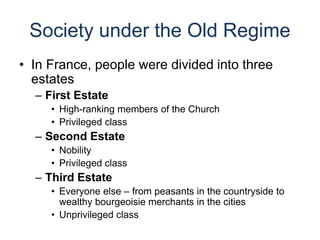 Society under the Old Regime
• In France, people were divided into three
estates
– First Estate
• High-ranking members of the Church
• Privileged class
– Second Estate
• Nobility
• Privileged class
– Third Estate
• Everyone else – from peasants in the countryside to
wealthy bourgeoisie merchants in the cities
• Unprivileged class
 