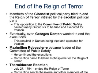 End of the Reign of Terror
• Members of the Girondist political party tried to end
the Reign of Terror initiated by the Jacobin political
party
– This opposition to the Committee of Public Safety
caused many Girondists to be tried and executed for
treason
• Eventually, even Georges Danton wanted to end the
executions
– This resulted in Danton being tried and executed for
treason
• Maximilien Robespierre became leader of the
Committee of Public Safety
– He continued the executions
– Convention came to blame Robespierre for the Reign of
Terror
• Thermidorean Reaction
– July 27, 1794 – ended the Reign of Terror
 