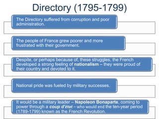 Directory (1795-1799)
The Directory suffered from corruption and poor
administration.
The people of France grew poorer and more
frustrated with their government.
Despite, or perhaps because of, these struggles, the French
developed a strong feeling of nationalism – they were proud of
their country and devoted to it.
National pride was fueled by military successes.
It would be a military leader – Napoleon Bonaparte, coming to
power through a coup d’état – who would end the ten-year period
(1789-1799) known as the French Revolution.
 