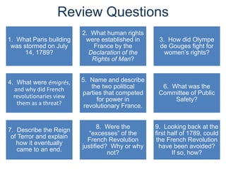 Review Questions
1. What Paris building
was stormed on July
14, 1789?
2. What human rights
were established in
France by the
Declaration of the
Rights of Man?
3. How did Olympe
de Gouges fight for
women’s rights?
4. What were émigrés,
and why did French
revolutionaries view
them as a threat?
5. Name and describe
the two political
parties that competed
for power in
revolutionary France.
6. What was the
Committee of Public
Safety?
7. Describe the Reign
of Terror and explain
how it eventually
came to an end.
8. Were the
“excesses” of the
French Revolution
justified? Why or why
not?
9. Looking back at the
first half of 1789, could
the French Revolution
have been avoided?
If so, how?
 