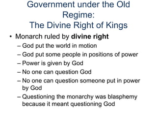 Government under the Old
Regime:
The Divine Right of Kings
• Monarch ruled by divine right
– God put the world in motion
– God put some people in positions of power
– Power is given by God
– No one can question God
– No one can question someone put in power
by God
– Questioning the monarchy was blasphemy
because it meant questioning God
 