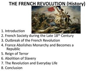 THE FRENCH REVOLUTION (History)
1. Introduction
2. French Society during the Late 18th Century
3. Outbreak of the French Revolution
4. France Abolishes Monarchy and Becomes a
Republic
5. Reign of Terror
6. Abolition of Slavery
7. The Revolution and Everyday Life
8. Conclusion
 