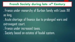 French Society during late 18th Century
. France under monarchy of Burbon family with Louis XVI
as king.
. Acute shortage of finance due to prolonged wars and
extravagant court.
. France under increased taxes.
. Society based on estates of feudal system.
 
