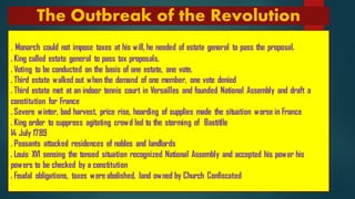 The Outbreak of the Revolution
. Monarch could not impose taxes at his will, he needed of estate general to pass the proposal.
. King called estate general to pass tax proposals.
. Voting to be conducted on the basis of one estate, one vote.
. Third estate walked out when the demand of one member, one vote denied
. Third estate met at an indoor tennis court in Versailles and founded National Assembly and draft a
constitution for France
. Severe winter, bad harvest, price rise, hoarding of supplies made the situation worse in France
. King order to suppress agitating crowd led to the storming of Bastitlle
14 July 1789
. Peasants attacked residences of nobles and landlords
. Louis XVI sensing the tensed situation recognized National Assembly and accepted his power his
powers to be checked by a constitution
. Feudal obligations, taxes were abolished, land owned by Church Confiscated
 