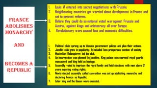 France
Abolishes
Monarchy
and
Becomes a
Republic
1. Louis VI entered into secret negotiations with Prussia.
2. Neighbouring countries got worried about development in France and
set to prevent reforms.
3. Before they could do so national voted war against Prussia and
Austrai, against kings and aristocracy all over Europe.
4. Revolutionary wars caused loss and economic difficulties.
1. Political clubs sprang up to discuss government polices and plan their actions.
2. Jacobin club grew in popularity. It included less prosperous section of society
3. Maximilian Robespierre led the club.
4. An insurrection was planned by jacobins. King palace was stormed royal guards
massacred and king held as hostage.
5. Assembly voted to imprison the royal family and held elections with men above 21
years enjoying voting rights.
6. Newly elected assembly called convention was set up abolishing monarchy and
declaring France as Republic.
7. Later king and the Queen were executed.
 