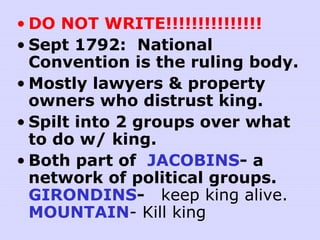 • DO NOT WRITE!!!!!!!!!!!!!!!
• Sept 1792: National
Convention is the ruling body.
• Mostly lawyers & property
owners who distrust king.
• Spilt into 2 groups over what
to do w/ king.
• Both part of JACOBINS- a
network of political groups.
GIRONDINS- keep king alive.
MOUNTAIN- Kill king
 