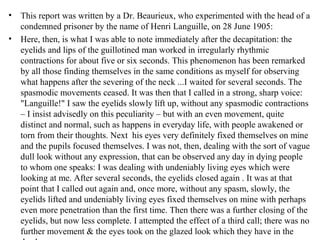 • This report was written by a Dr. Beaurieux, who experimented with the head of a
condemned prisoner by the name of Henri Languille, on 28 June 1905:
• Here, then, is what I was able to note immediately after the decapitation: the
eyelids and lips of the guillotined man worked in irregularly rhythmic
contractions for about five or six seconds. This phenomenon has been remarked
by all those finding themselves in the same conditions as myself for observing
what happens after the severing of the neck ...I waited for several seconds. The
spasmodic movements ceased. It was then that I called in a strong, sharp voice:
"Languille!" I saw the eyelids slowly lift up, without any spasmodic contractions
– I insist advisedly on this peculiarity – but with an even movement, quite
distinct and normal, such as happens in everyday life, with people awakened or
torn from their thoughts. Next his eyes very definitely fixed themselves on mine
and the pupils focused themselves. I was not, then, dealing with the sort of vague
dull look without any expression, that can be observed any day in dying people
to whom one speaks: I was dealing with undeniably living eyes which were
looking at me. After several seconds, the eyelids closed again . It was at that
point that I called out again and, once more, without any spasm, slowly, the
eyelids lifted and undeniably living eyes fixed themselves on mine with perhaps
even more penetration than the first time. Then there was a further closing of the
eyelids, but now less complete. I attempted the effect of a third call; there was no
further movement & the eyes took on the glazed look which they have in the
 