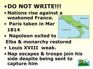 •DO NOT WRITE!!!
• Nations rise against a
weakened France.
• Paris taken in Mar
1814
• Napoleon exiled to
Elba & monarchy restored
• Louis XVIII weak.
• Nap escapes & troops join his
side despite being sent to
capture him
 