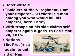 • Don’t write!!!
• “Soldiers of the 5th
regiment, I am
your Emperor ….If there is a man
among you who would kill his
emperor, here I am”,
• With troops on his side claims self
emperor again & goes to Paris Mar
20, 1815.
• Nations
(Br, Pru, )rise
again to get
rid of Nap
 