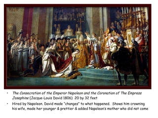 • The Consecration of the Emperor Napoleon and the Coronation of The Empress
Josephine (Jacque-Louis David 1806) 20 by 32 feet
• Hired by Napoleon. David made “changes” to what happened. Shows him crowning
his wife, made her younger & prettier & added Napoleon’s mother who did not come
 