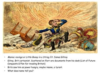 • Maniac ravings or Little Boney in a Striog fit. James Gillray
• Gilray, Brit cartoonist. Scattered on florr are documents from his desk (List of Future
Conquests & Plan for invading Britain)
• Brits saw him as power hungry, maybe insane, a tyrant.
• What does name tell you?
 