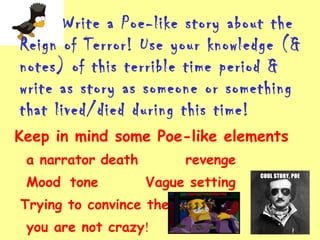 Write a Poe-like story about the
Reign of Terror! Use your knowledge (&
notes) of this terrible time period &
write as story as someone or something
that lived/died during this time!
Keep in mind some Poe-like elements
a narrator death revenge
Mood tone Vague setting
Trying to convince the reader
you are not crazy!
 