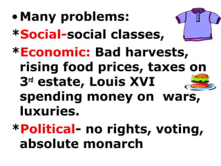 •Many problems:
*Social-social classes,
*Economic: Bad harvests,
rising food prices, taxes on
3rd
estate, Louis XVI
spending money on wars,
luxuries.
*Political- no rights, voting,
absolute monarch
 