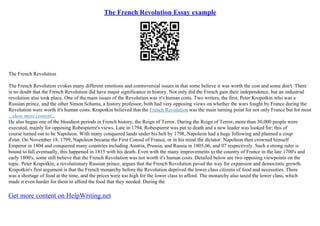 The French Revolution Essay example
The French Revolution
The French Revolution evokes many different emotions and controversial issues in that some believe it was worth the cost and some don't. There
is no doubt that the French Revolution did have major significance in history. Not only did the French gain their independence, but an industrial
revolution also took place. One of the main issues of the Revolution was it's human costs. Two writers, the first, Peter Kropotkin who was a
Russian prince, and the other Simon Schama, a history professor, both had very opposing views on whether the wars fought by France during the
Revolution were worth it's human costs. Krapotkin believed that the French Revolution was the main turning point for not only France but for most
...show more content...
He also began one of the bloodiest periods in French history, the Reign of Terror. During the Reign of Terror, more than 30,000 people were
executed, mainly for opposing Robespierre's views. Late in 1794, Robespierre was put to death and a new leader was looked for; this of
course turned out to be Napoleon. With many conquered lands under his belt by 1798, Napoleon had a huge following and planned a coup
d'etat. On November 18, 1799, Napoleon became the First Consul of France, or in his mind the dictator. Napoleon then crowned himself
Emperor in 1804 and conquered many countries including Austria, Prussia, and Russia in 1805,06, and 07 respectively. Such a strong ruler is
bound to fall eventually, this happened in 1815 with his death. Even with the many improvements to the country of France in the late 1700's and
early 1800's, some still believe that the French Revolution was not worth it's human costs. Detailed below are two opposing viewpoints on the
topic. Peter Krapotkin, a revolutionary Russian prince, argues that the French Revolution paved the way for expansion and democratic growth.
Krapotkin's first argument is that the French monarchy before the Revolution deprived the lower class citizens of food and necessities. There
was a shortage of food at the time, and the prices were too high for the lower class to afford. The monarchy also taxed the lower class, which
made it even harder for them to afford the food that they needed. During the
Get more content on HelpWriting.net
 