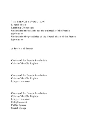 THE FRENCH REVOLUTION:
Liberal phase
Learning Objectives:
Understand the reasons for the outbreak of the French
Revolution
Understand the principles of the liberal phase of the French
Revolution
A Society of Estates
Causes of the French Revolution
Crisis of the Old Regime
Causes of the French Revolution
Crisis of the Old Regime
Long-term causes
Causes of the French Revolution
Crisis of the Old Regime
Long-term causes
Enlightenment
Public Sphere
Social change
 