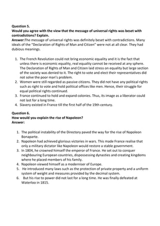 Question 5.
Would you agree with the view that the message of universal rights was beset with
contradictions? Explain.
Answer:The message of universal rights was definitely beset with contradictions. Many
ideals of the “Declaration of Rights of Man and Citizen” were not at all clear. They had
dubious meanings.
1. The French Revolution could not bring economic equality and it is the fact that
unless there is economic equality, real equality cannot be received at any sphere.
The Declaration of Rights of Man and Citizen laid stress on equality but large section
of the society was denied to it. The right to vote and elect their representatives did
not solve the poor man’s problem.
2. Women were still regarded as passive citizens. They did not have any political rights
such as right to vote and hold political offices like men. Hence, their struggle for
equal political rights continued.
3. France continued to hold and expand colonies. Thus, its image as a liberator could
not last for a long time.
4. Slavery existed in France till the first half of the 19th century.
Question 6.
How would you explain the rise of Napoleon?
Answer:
1. The political instability of the Directory paved the way for the rise of Napoleon
Bonaparte.
2. Napoleon had achieved glorious victories in wars. This made France realise that
only a military dictator like Napoleon would restore a stable government.
3. In 1804, he crowned himself the emperor of France. He set out to conquer
neighbouring European countries, dispossessing dynasties and creating kingdoms
where he placed members of his family.
4. Napoleon viewed himself as a moderniser of Europe.
5. He introduced many laws such as the protection of private property and a uniform
system of weight and measures provided by the decimal system.
6. But his rise to power did not last for a long time. He was finally defeated at
Waterloo in 1815.
 