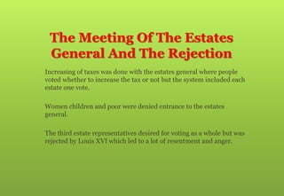 The Meeting Of The Estates
General And The Rejection
 Increasing of taxes was done with the estates general where people
voted whether to increase the tax or not but the system included each
estate one vote.
 Women children and poor were denied entrance to the estates
general.
 The third estate representatives desired for voting as a whole but was
rejected by Louis XVI which led to a lot of resentment and anger.
 