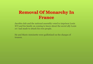 Removal Of Monarchy In
France
 Jacobin club and the national assembly voted to imprison Louis
XVI and his family on coming to know about the secret ally Louis
xvi had made to attack his own people.
 He and Marie Antoinette were guillotined on the charges of
treason.
 