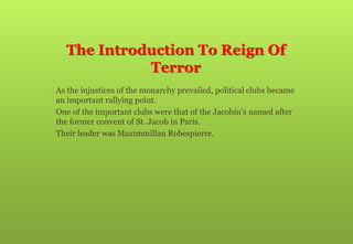 The Introduction To Reign Of
Terror
 As the injustices of the monarchy prevailed, political clubs became
an important rallying point.
 One of the important clubs were that of the Jacobin’s named after
the former convent of St. Jacob in Paris.
 Their leader was Maximmillan Robespierre.
 