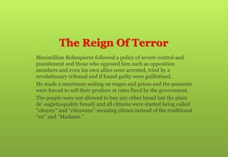 The Reign Of Terror
 Maximillian Robespierre followed a policy of severe control and
punishment and those who opposed him such as opposition
members and even his own allies were arrested, tried by a
revolutionary tribunal and if found guilty were guillotined.
 He made a maximum sealing on wages and prices and the peasants
were forced to sell their produce at rates fixed by the government.
 The people were not allowed to buy any other bread but the plain
de’ eaglet(equality bread) and all citizens were started being called
“citoyen” and “citoyenne” meaning citizen instead of the traditional
“sir” and “Madame.”
 