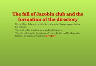 The fall of Jacobin club and the
formation of the directory
 Maximillian Robespierre didn’t even hear to his own people before
his policies.
 This lead to his imprisonment and guillotining .
 Therefore this led to the seizure of power by the middle class who
formed the legislature and the directory.
 