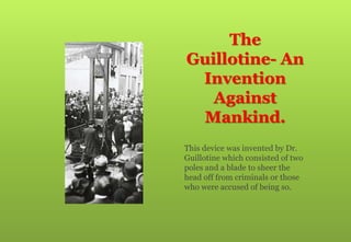 The
Guillotine- An
Invention
Against
Mankind.
This device was invented by Dr.
Guillotine which consisted of two
poles and a blade to sheer the
head off from criminals or those
who were accused of being so.
 