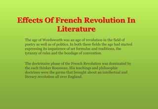 Effects Of French Revolution In
Literature
 The age of Wordsworth was an age of revolution in the field of
poetry as well as of politics. In both these fields the age had started
expressing its impatience of set formulas and traditions, the
tyranny of rules and the bondage of convention.
 The doctrinaire phase of the French Revolution was dominated by
the each thinker Rousseau. His teachings and philosophic
doctrines were the germs that brought about an intellectual and
literary revolution all over England.
 