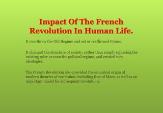 Impact Of The French
Revolution In Human Life.
 It overthrew the Old Regime and set or reaffirmed France.
 It changed the structure of society, rather than simply replacing the
existing ruler or even the political regime, and created new
ideologies.
 The French Revolution also provided the empirical origin of
modern theories of revolution, including that of Marx, as well as an
important model for subsequent revolutions.
 