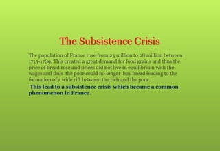 The Subsistence Crisis
The population of France rose from 23 million to 28 million between
1715-1789. This created a great demand for food grains and thus the
price of bread rose and prices did not live in equilibrium with the
wages and thus the poor could no longer buy bread leading to the
formation of a wide rift between the rich and the poor.
This lead to a subsistence crisis which became a common
phenomenon in France.
 