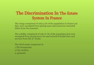 The Discrimination In The Estate
System In France
 The clergy comprised of only4-5% of the population in France yet
they were exempted from paying taxes and moreover extracted
tithes from the peasants.
 The nobility comprised of only 6-7% of the population but were
exempted from paying taxes too and extracted feudal dues and
services from the 3rd estate.
 The third estate comprised of-
1.The bourgeoisie
2.City workers
3. peasants
 