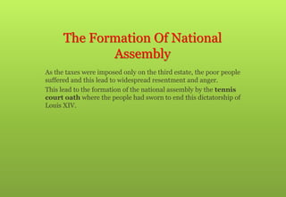 The Formation Of National
Assembly
 As the taxes were imposed only on the third estate, the poor people
suffered and this lead to widespread resentment and anger.
 This lead to the formation of the national assembly by the tennis
court oath where the people had sworn to end this dictatorship of
Louis XIV.
 