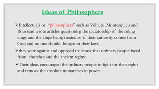 Ideas of Philosophers
Intellectuals or “philosophers” such as Voltaire ,Montesquieu and
Rousseau wrote articles questioning the dictatorship of the ruling
kings and the kings being treated as if their authority comes from
God and no one should be against their laws
they were against and opposed the abuse that ordinary people faced
from churches and the ancient regime
Their ideas encouraged the ordinary people to fight for their rights
and remove the absolute monarchies in power
 