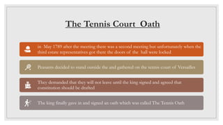 The Tennis Court Oath
in May 1789 after the meeting there was a second meeting but unfortunately when the
third estate representatives got there the doors of the hall were locked
Peasants decided to stand outside the and gathered on the tennis court of Versailles
They demanded that they will not leave until the king signed and agreed that
constitution should be drafted
The king finally gave in and signed an oath which was called The Tennis Oath
 