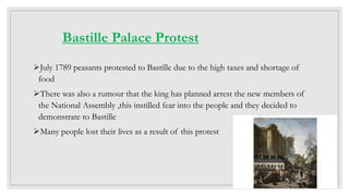 Bastille Palace Protest
July 1789 peasants protested to Bastille due to the high taxes and shortage of
food
There was also a rumour that the king has planned arrest the new members of
the National Assembly ,this instilled fear into the people and they decided to
demonstrate to Bastille
Many people lost their lives as a result of this protest
 