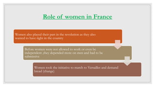 Role of women in France
Women also played their part in the revolution as they also
wanted to have right in the country
Before women were not allowed to work or even be
independent ,they depended more on men and had to be
submissive
Women took the initiative to march to Versailles and demand
bread (change)
 