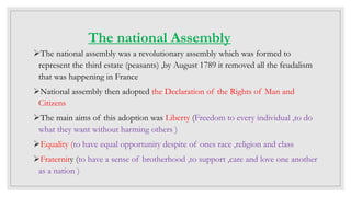 The national Assembly
The national assembly was a revolutionary assembly which was formed to
represent the third estate (peasants) ,by August 1789 it removed all the feudalism
that was happening in France
National assembly then adopted the Declaration of the Rights of Man and
Citizens
The main aims of this adoption was Liberty (Freedom to every individual ,to do
what they want without harming others )
Equality (to have equal opportunity despite of ones race ,religion and class
Fraternity (to have a sense of brotherhood ,to support ,care and love one another
as a nation )
 