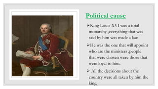Political cause
King Louis XVI was a total
monarchy ,everything that was
said by him was made a law.
He was the one that will appoint
who are the ministers ,people
that were chosen were those that
were loyal to him.
 All the decisions about the
country were all taken by him the
king.
This Photo by Unknown Author is licensed under CC BY-SA
 