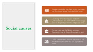 Social causes
France was divided into three estates which was
the first estate ,second estate and third estate.
At the top it was the king and his family
,followed by the first estate which was the clergy
(had all the privileges and did not pay any tax )
Second estate was the Nobles who were
landowners ,had all the privileges(paid no tax )
Third Estate was the peasants who worked for
the Nobles in the farms and had to pay heavy
taxes
 