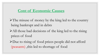 Cont of Economic Causes
The misuse of money by the king led to the country
being bankrupt and in debts
All those bad decisions of the king led to the rising
prices of food
Due to rising of food prices people did not afford
(peasants) ,this led to shortage of food
 