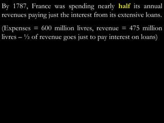 By 1787, France was spending nearly half its annual
revenues paying just the interest from its extensive loans.
(Expenses = 600 million livres, revenue = 475 million
livres – ½ of revenue goes just to pay interest on loans)
 
