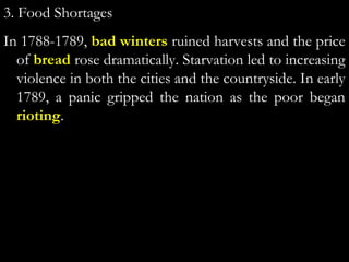 3. Food Shortages
In 1788-1789, bad winters ruined harvests and the price
of bread rose dramatically. Starvation led to increasing
violence in both the cities and the countryside. In early
1789, a panic gripped the nation as the poor began
rioting.
 