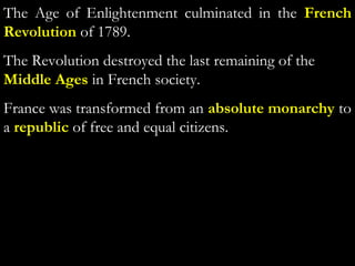 The Age of Enlightenment culminated in the French
Revolution of 1789.
The Revolution destroyed the last remaining of the
Middle Ages in French society.
France was transformed from an absolute monarchy to
a republic of free and equal citizens.
 
