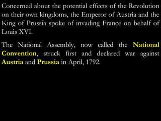 Concerned about the potential effects of the Revolution
on their own kingdoms, the Emperor of Austria and the
King of Prussia spoke of invading France on behalf of
Louis XVI.
The National Assembly, now called the National
Convention, struck first and declared war against
Austria and Prussia in April, 1792.
 