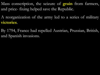 Mass conscription, the seizure of grain from farmers,
and price- fixing helped save the Republic.
A reorganization of the army led to a series of military
victories.
By 1794, France had repelled Austrian, Prussian, British,
and Spanish invasions.
 