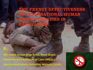 THE FRENZY EFFECTIVENESS 
OF INTERNATIONAL HUMAN 
RIGHTS TREATIES IN 
BANGLADESH. 
By: 
Md. Zubair Kasem Khan & Md. Mosa Shakil. 
Ahmad Ibrahim Kulliyyah Of Laws (AIKOL) 
International Islamic University Malaysia (IIUM). 
 