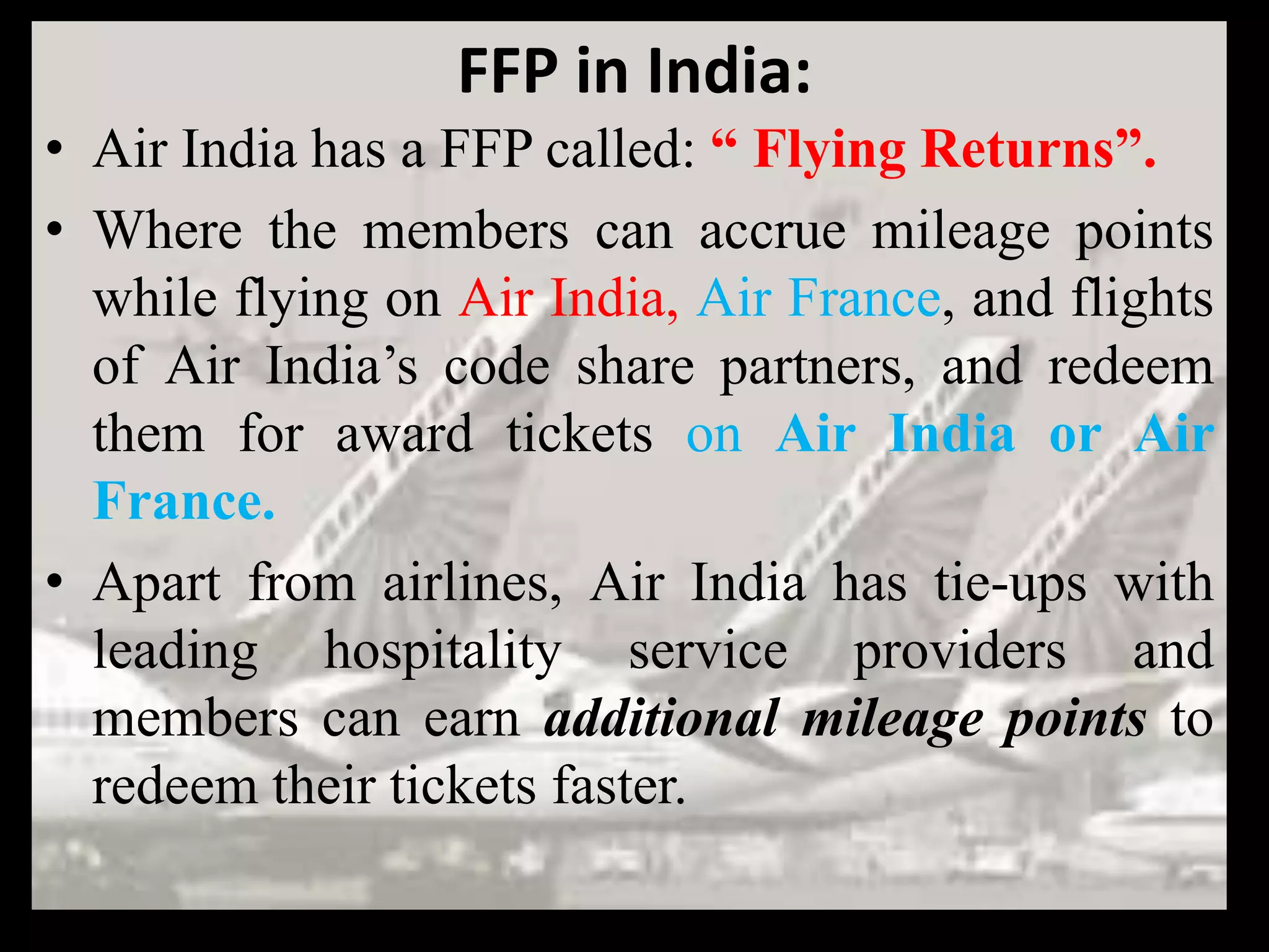 FFP in India:
• Air India has a FFP called: “ Flying Returns”.
• Where the members can accrue mileage points
  while flying on Air India, Air France, and flights
  of Air India’s code share partners, and redeem
  them for award tickets on Air India or Air
  France.
• Apart from airlines, Air India has tie-ups with
  leading hospitality service providers and
  members can earn additional mileage points to
  redeem their tickets faster.
 
